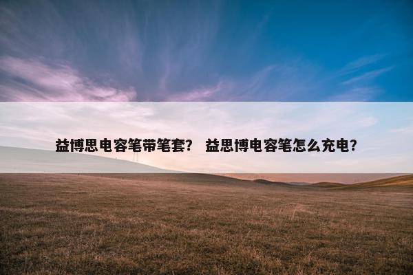 益博思电容笔带笔套？ 益思博电容笔怎么充电？