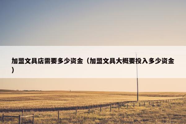 加盟文具店需要多少资金（加盟文具大概要投入多少资金）