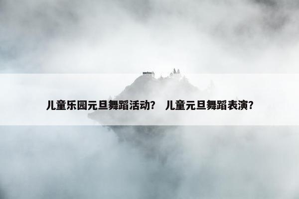 儿童乐园元旦舞蹈活动？ 儿童元旦舞蹈表演？