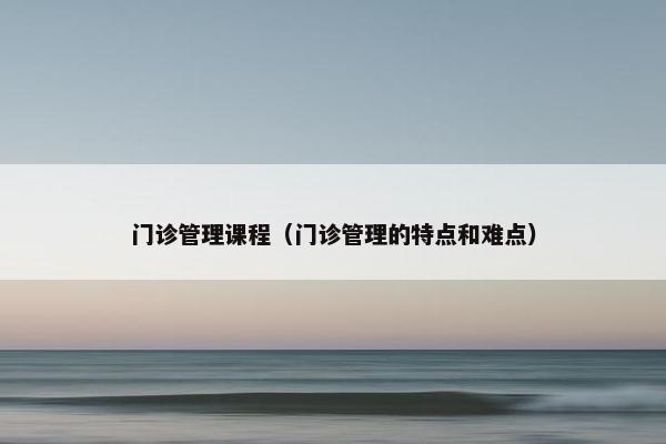 门诊管理课程（门诊管理的特点和难点）
