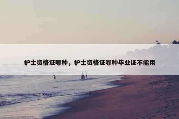 护士资格证哪种，护士资格证哪种毕业证不能用