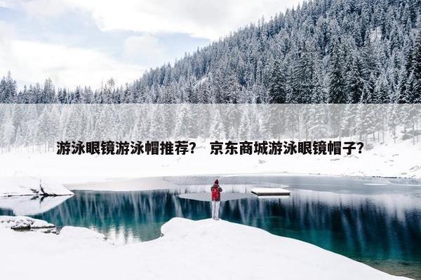 游泳眼镜游泳帽推荐？ 京东商城游泳眼镜帽子？