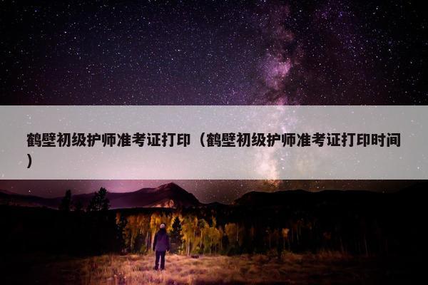 鹤壁初级护师准考证打印（鹤壁初级护师准考证打印时间）