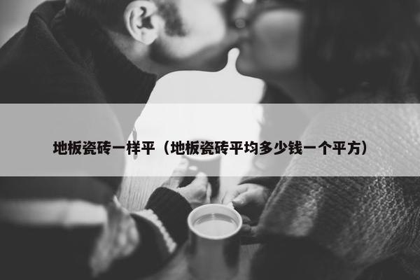 地板瓷砖一样平（地板瓷砖平均多少钱一个平方）
