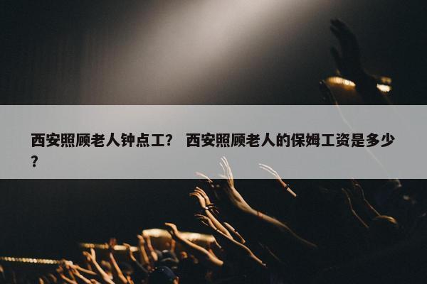 西安照顾老人钟点工？ 西安照顾老人的保姆工资是多少？