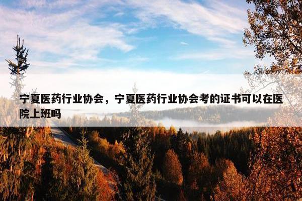 宁夏医药行业协会，宁夏医药行业协会考的证书可以在医院上班吗