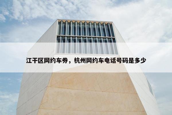 江干区网约车券，杭州网约车电话号码是多少