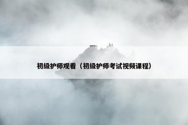 初级护师观看（初级护师考试视频课程）