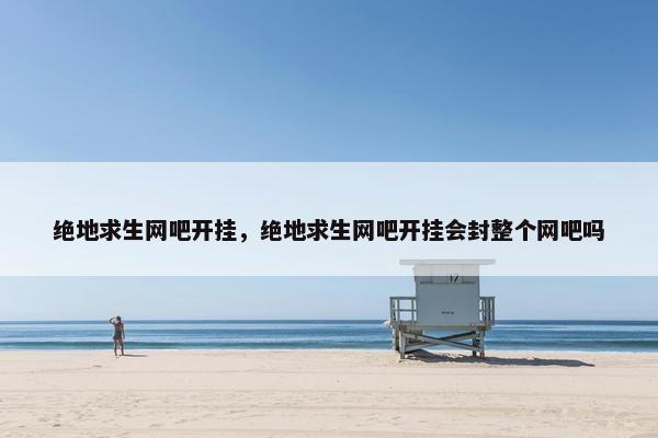 绝地求生网吧开挂，绝地求生网吧开挂会封整个网吧吗