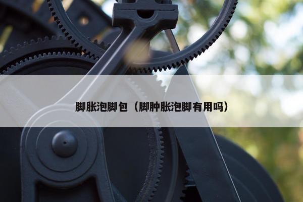 脚胀泡脚包（脚肿胀泡脚有用吗）