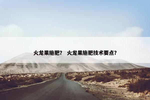 火龙果施肥？ 火龙果施肥技术要点？