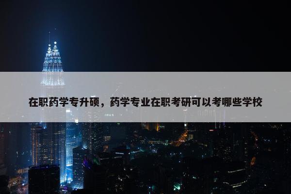 在职药学专升硕，药学专业在职考研可以考哪些学校