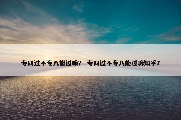 专四过不专八能过嘛？ 专四过不专八能过嘛知乎？