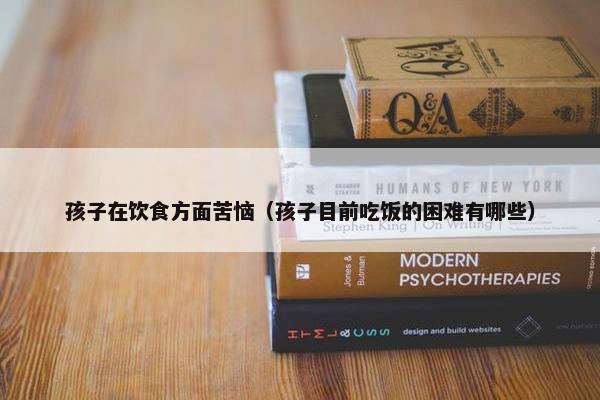 孩子在饮食方面苦恼（孩子目前吃饭的困难有哪些）