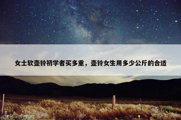 女士软壶铃初学者买多重，壶铃女生用多少公斤的合适
