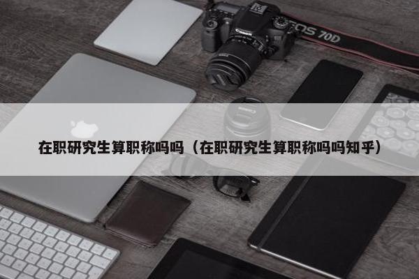 在职研究生算职称吗吗（在职研究生算职称吗吗知乎）
