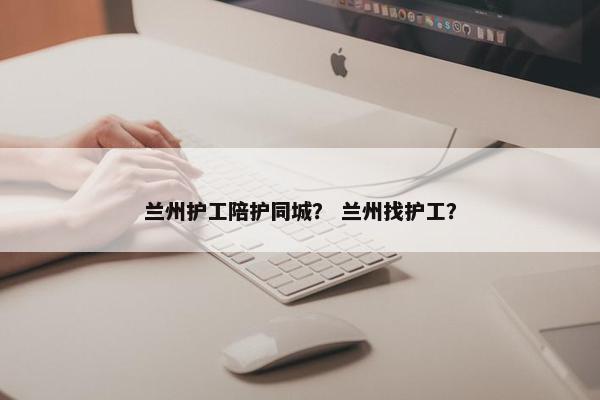 兰州护工陪护同城？ 兰州找护工？
