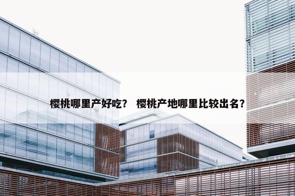 樱桃哪里产好吃？ 樱桃产地哪里比较出名？