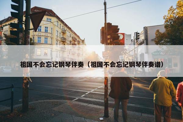 祖国不会忘记钢琴伴奏（祖国不会忘记钢琴伴奏谱）