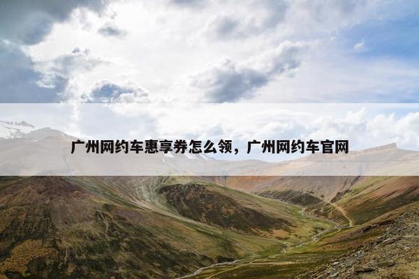 广州网约车惠享券怎么领，广州网约车官网
