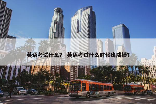 英语考试什么？ 英语考试什么时候出成绩？