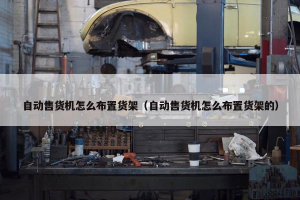 自动售货机怎么布置货架（自动售货机怎么布置货架的）