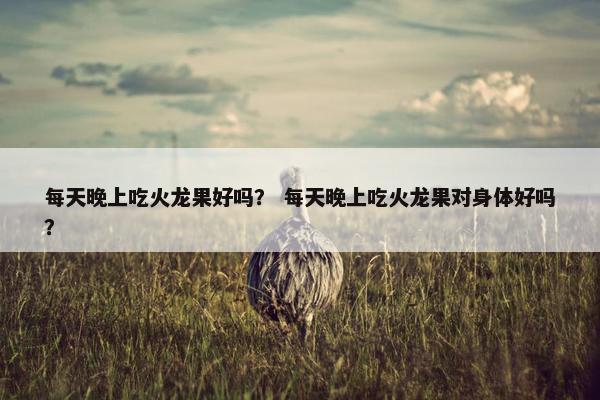 每天晚上吃火龙果好吗？ 每天晚上吃火龙果对身体好吗？