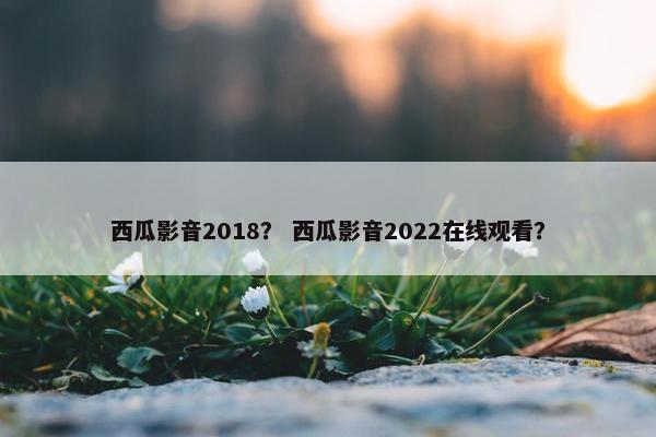 西瓜影音2018？ 西瓜影音2022在线观看？