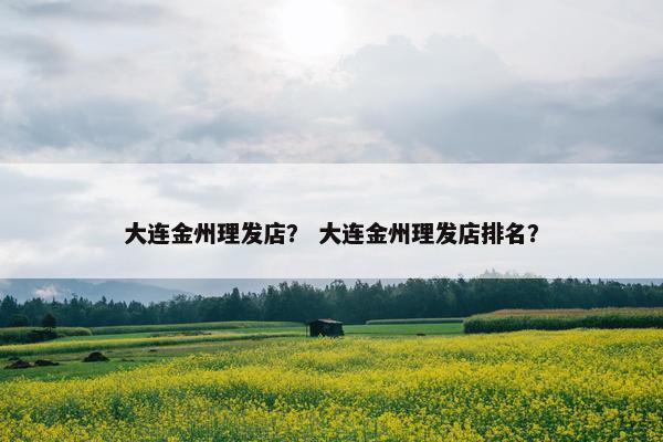大连金州理发店？ 大连金州理发店排名？