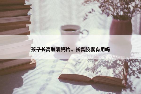 孩子长高胶囊钙片，长高胶囊有用吗