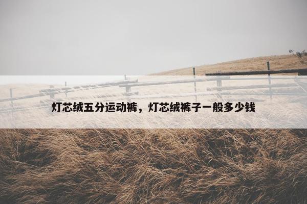 灯芯绒五分运动裤，灯芯绒裤子一般多少钱