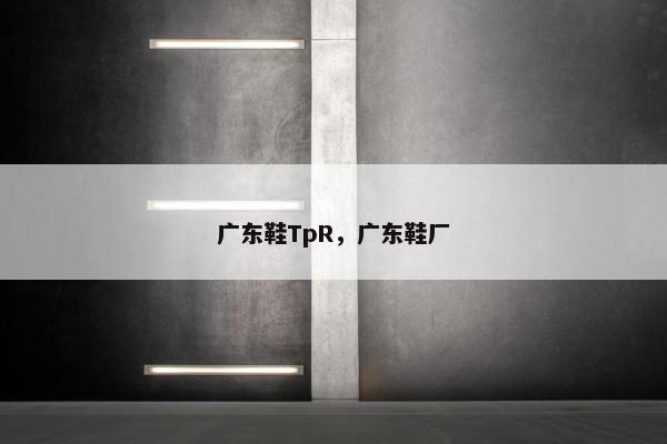广东鞋TpR，广东鞋厂