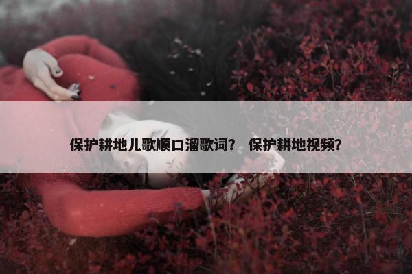 保护耕地儿歌顺口溜歌词？ 保护耕地视频？