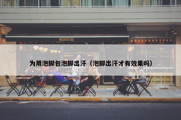 为用泡脚包泡脚出汗（泡脚出汗才有效果吗）