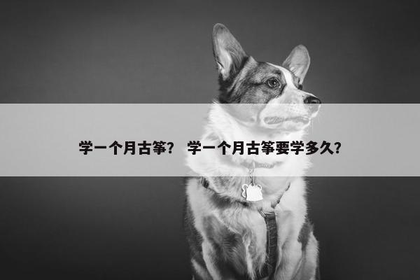 学一个月古筝？ 学一个月古筝要学多久？