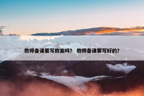教师备课要写教案吗？ 教师备课要写好的？