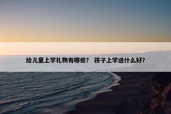 给儿童上学礼物有哪些？ 孩子上学送什么好？