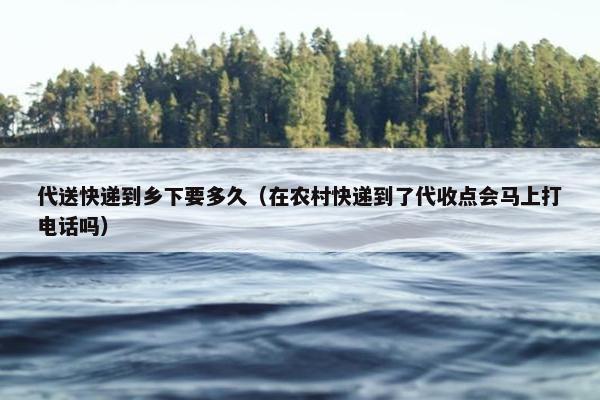 代送快递到乡下要多久（在农村快递到了代收点会马上打电话吗）