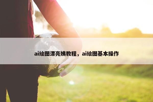 ai绘图漂亮姨教程，ai绘图基本操作