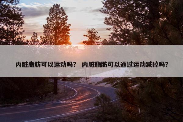 内脏脂肪可以运动吗？ 内脏脂肪可以通过运动减掉吗？