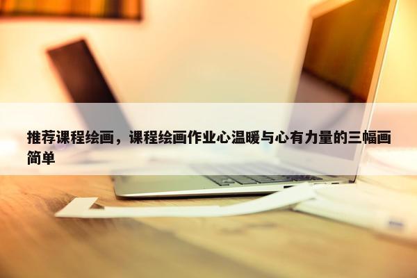 推荐课程绘画，课程绘画作业心温暖与心有力量的三幅画简单