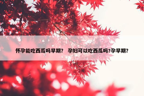 怀孕能吃西瓜吗早期？ 孕妇可以吃西瓜吗?孕早期？