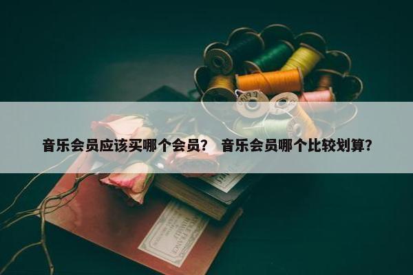 音乐会员应该买哪个会员？ 音乐会员哪个比较划算？