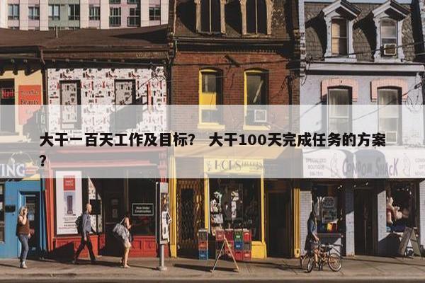 大干一百天工作及目标？ 大干100天完成任务的方案？