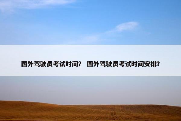 国外驾驶员考试时间？ 国外驾驶员考试时间安排？