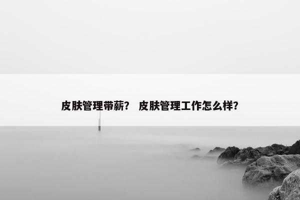 皮肤管理带薪？ 皮肤管理工作怎么样？