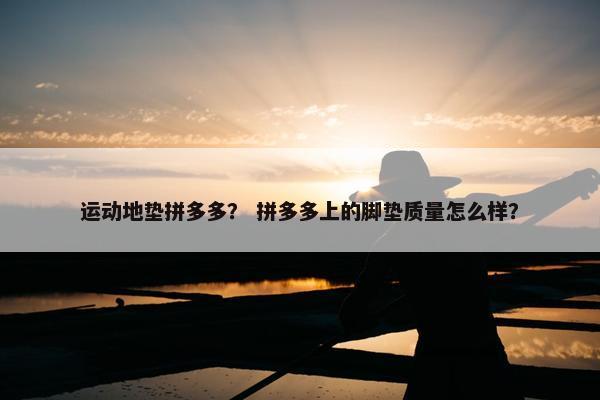 运动地垫拼多多？ 拼多多上的脚垫质量怎么样？