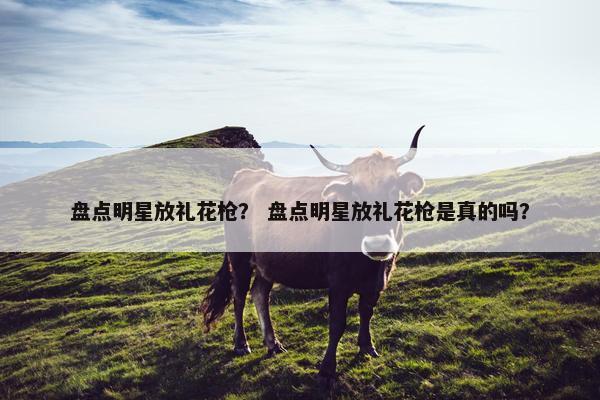 盘点明星放礼花枪？ 盘点明星放礼花枪是真的吗？