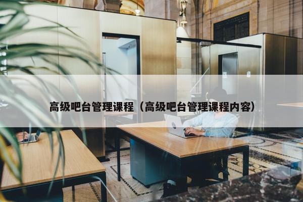 高级吧台管理课程（高级吧台管理课程内容）