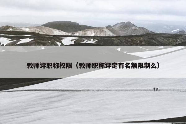 教师评职称权限（教师职称评定有名额限制么）